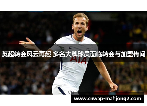 英超转会风云再起 多名大牌球员面临转会与加盟传闻 英超转会风云再起 多名大牌球员面临转会与加盟传闻