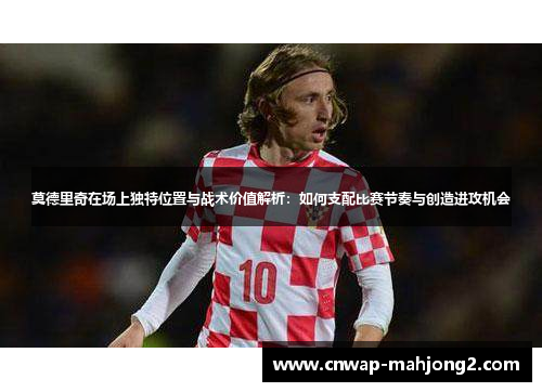 莫德里奇在场上独特位置与战术价值解析：如何支配比赛节奏与创造进攻机会