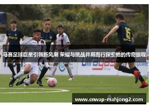马赛足球巨星引领新风潮 荣耀与挑战并肩而行探索他的传奇旅程 马赛足球巨星引领新风潮 荣耀与挑战并肩而行探索他的传奇旅程