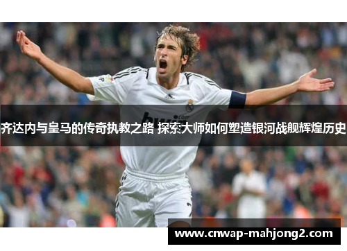 齐达内与皇马的传奇执教之路 探索大师如何塑造银河战舰辉煌历史 齐达内与皇马的传奇执教之路 探索大师如何塑造银河战舰辉煌历史