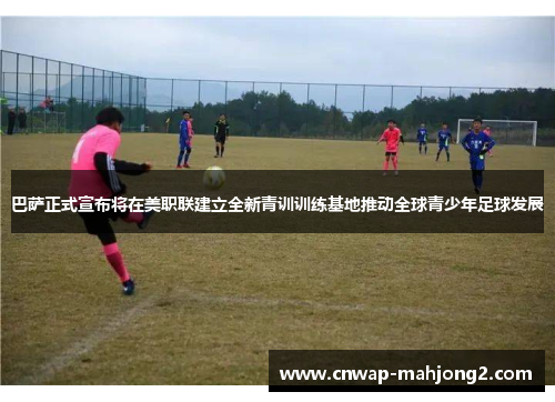 巴萨正式宣布将在美职联建立全新青训训练基地推动全球青少年足球发展