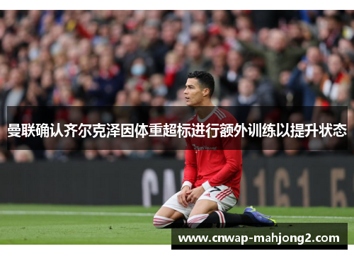 曼联确认齐尔克泽因体重超标进行额外训练以提升状态 曼联确认齐尔克泽因体重超标进行额外训练以提升状态