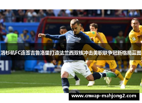 洛杉矶FC连签吉鲁洛里打造法兰西双核冲击美职联争冠新格局蓝图