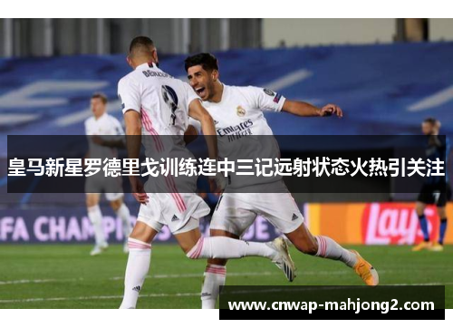 皇马新星罗德里戈训练连中三记远射状态火热引关注