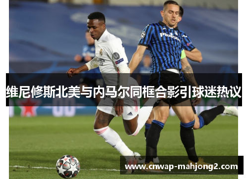 维尼修斯北美与内马尔同框合影引球迷热议