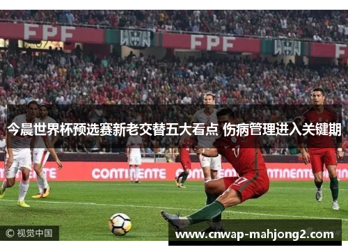 今晨世界杯预选赛新老交替五大看点 伤病管理进入关键期 今晨世界杯预选赛新老交替五大看点 伤病管理进入关键期